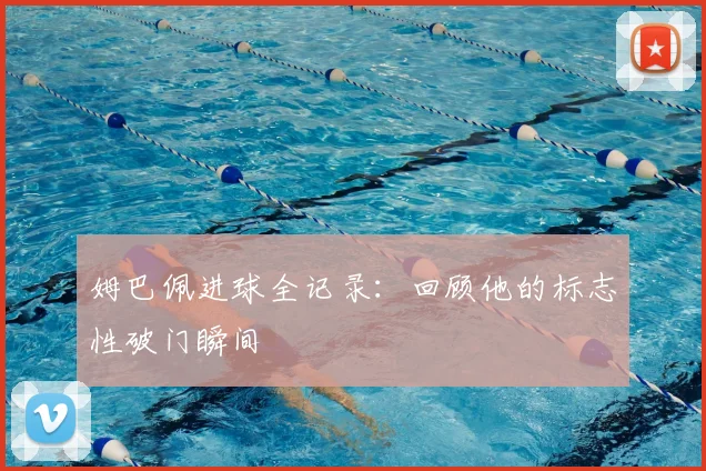 姆巴佩进球全记录：回顾他的标志性破门瞬间