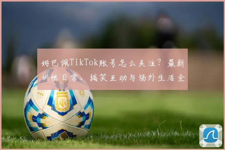 姆巴佩TikTok账号怎么关注?最新训练日常、搞笑互动与场外生活全收录