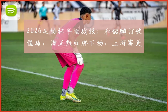 2026足协杯半场战报:和韶麟打破僵局,周正凯红牌下场,上海赛更达1球领先延边龙鼎