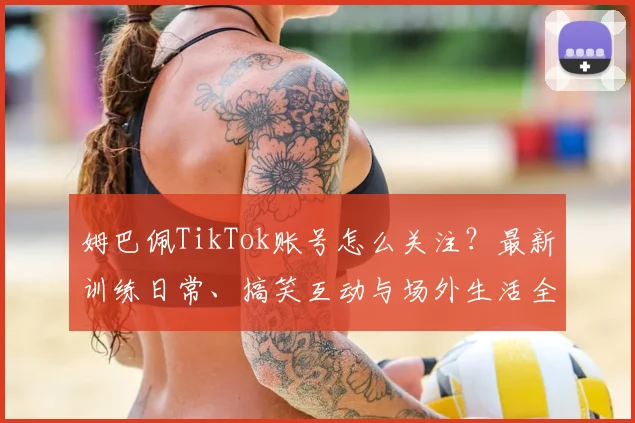 姆巴佩TikTok账号怎么关注？最新训练日常、搞笑互动与场外生活全收录