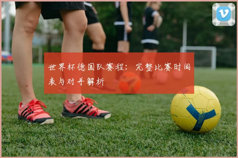 世界杯德国队赛程：完整比赛时间表与对手解析
