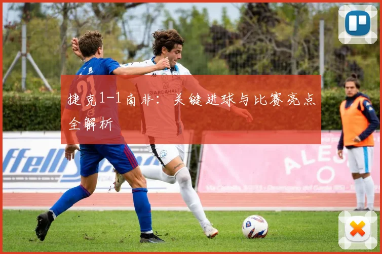 捷克1-1南非：关键进球与比赛亮点全解析