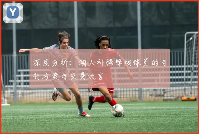 深度分析:湖人补强锋线球员的可行方案与交易流言