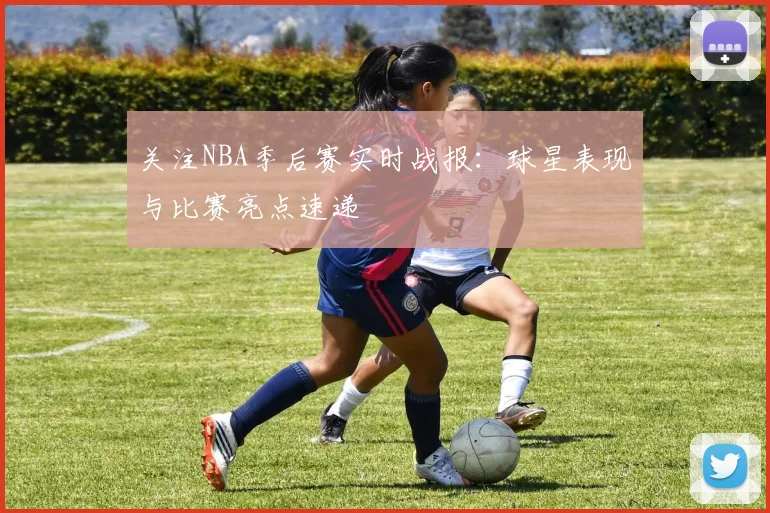 关注NBA季后赛实时战报：球星表现与比赛亮点速递