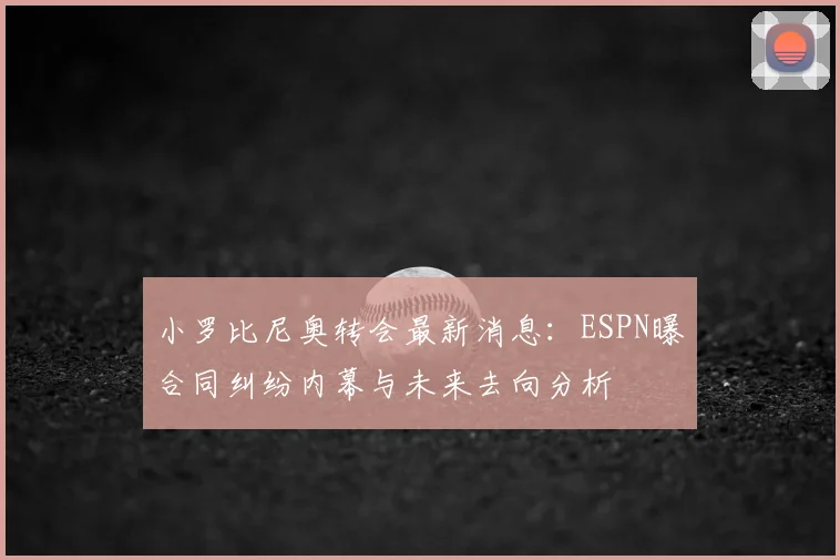 小罗比尼奥转会最新消息：ESPN曝合同纠纷内幕与未来去向分析