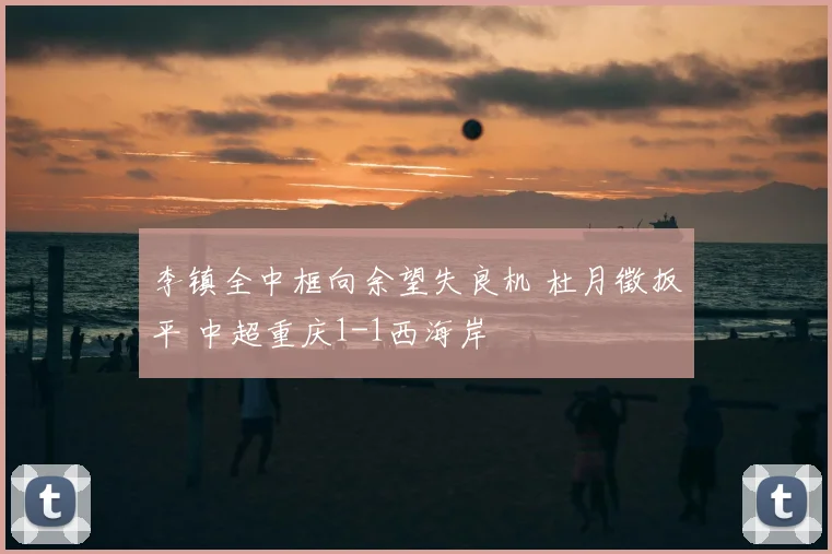 李镇全中框向余望失良机 杜月徵扳平 中超重庆1-1西海岸