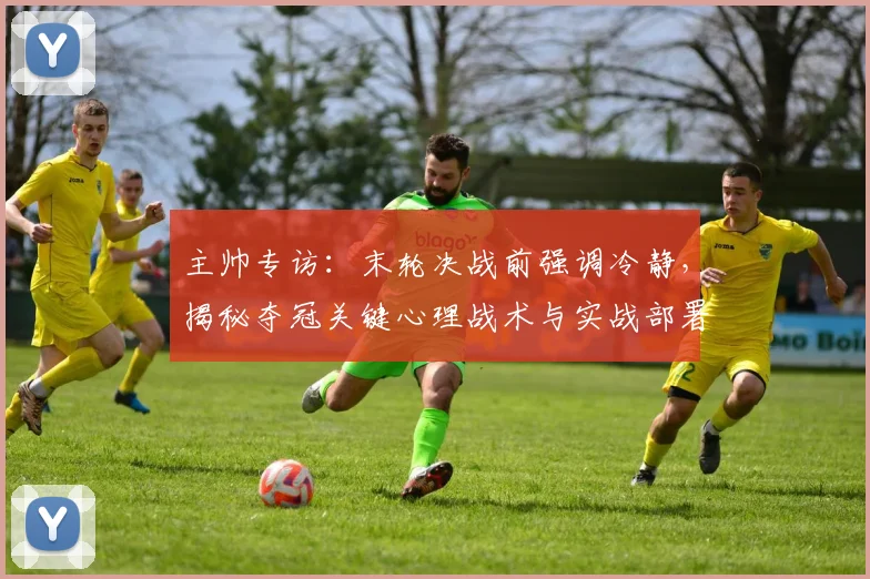 主帅专访:末轮决战前强调冷静,揭秘夺冠关键心理战术与实战部署