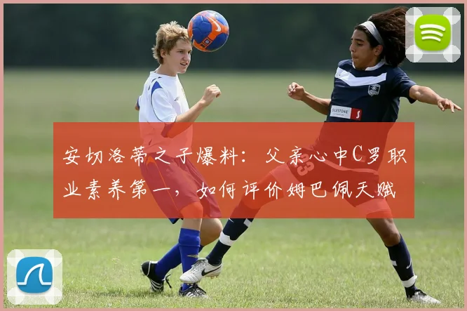 安切洛蒂之子爆料:父亲心中C罗职业素养第一,如何评价姆巴佩天赋?