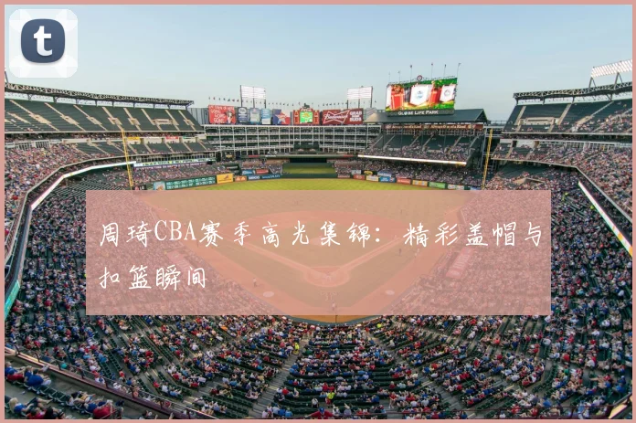 周琦CBA赛季高光集锦:精彩盖帽与扣篮瞬间