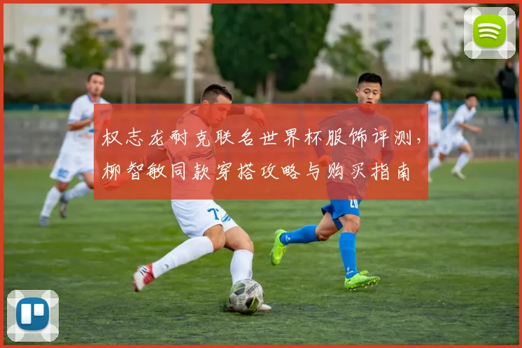 权志龙耐克联名世界杯服饰评测,柳智敏同款穿搭攻略与购买指南