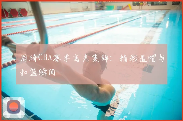 周琦CBA赛季高光集锦：精彩盖帽与扣篮瞬间
