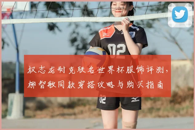 权志龙耐克联名世界杯服饰评测，柳智敏同款穿搭攻略与购买指南