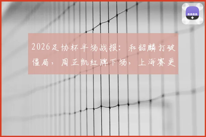 2026足协杯半场战报：和韶麟打破僵局，周正凯红牌下场，上海赛更达1球领先延边龙鼎
