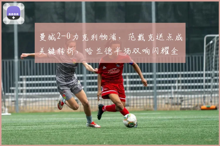 曼城2-0力克利物浦，范戴克送点成关键转折，哈兰德半场双响闪耀全场